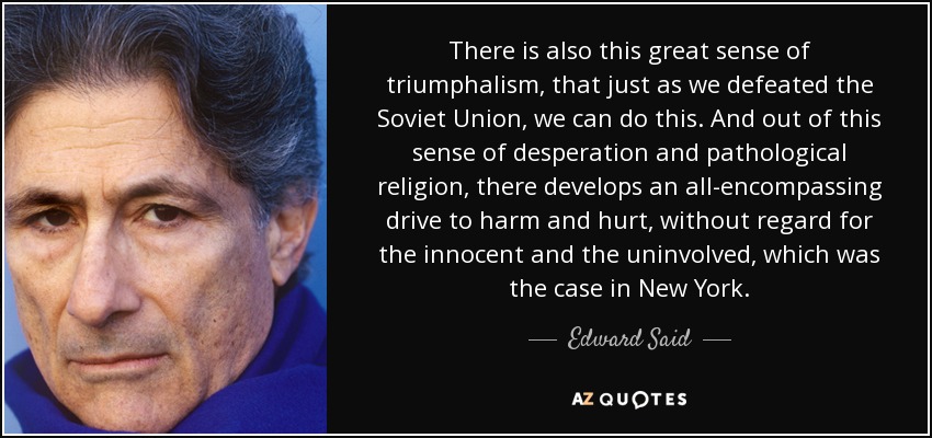 There is also this great sense of triumphalism, that just as we defeated the Soviet Union, we can do this. And out of this sense of desperation and pathological religion, there develops an all-encompassing drive to harm and hurt, without regard for the innocent and the uninvolved, which was the case in New York. - Edward Said