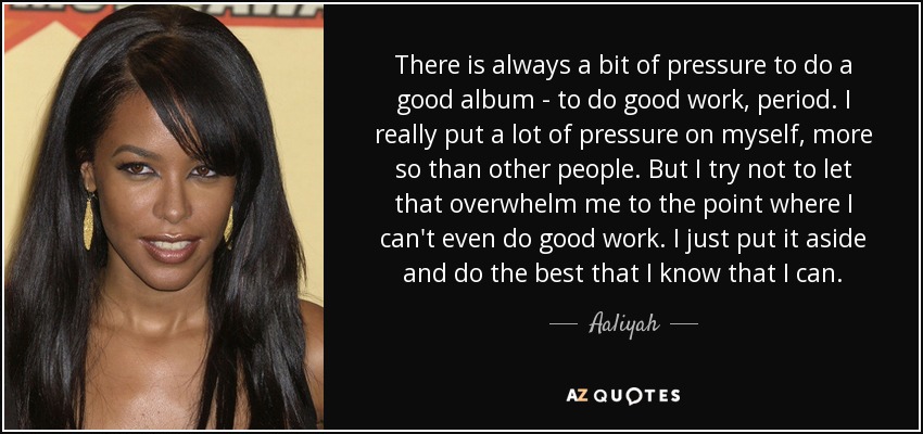 There is always a bit of pressure to do a good album - to do good work, period. I really put a lot of pressure on myself, more so than other people. But I try not to let that overwhelm me to the point where I can't even do good work. I just put it aside and do the best that I know that I can. - Aaliyah