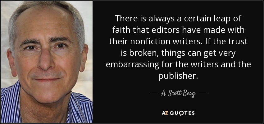 There is always a certain leap of faith that editors have made with their nonfiction writers. If the trust is broken, things can get very embarrassing for the writers and the publisher. - A. Scott Berg