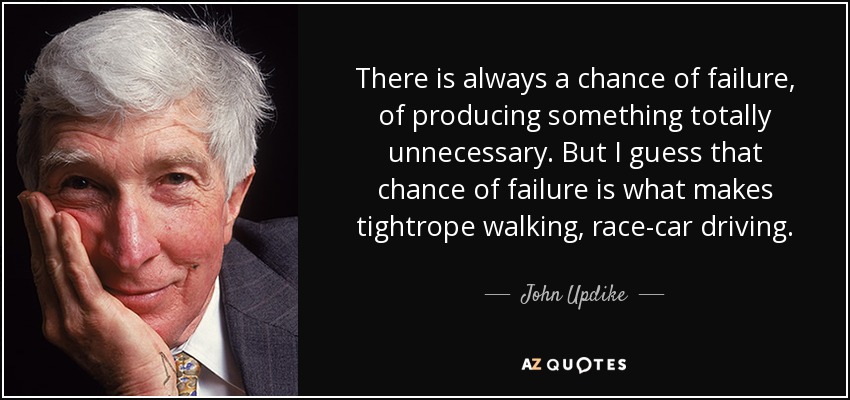 There is always a chance of failure, of producing something totally unnecessary. But I guess that chance of failure is what makes tightrope walking, race-car driving. - John Updike
