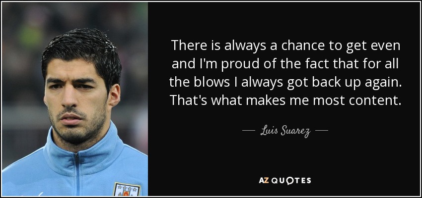 There is always a chance to get even and I'm proud of the fact that for all the blows I always got back up again. That's what makes me most content. - Luis Suarez