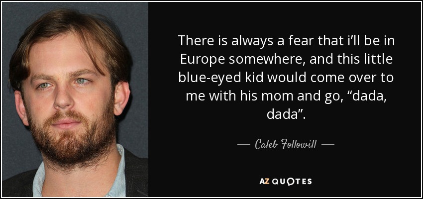 There is always a fear that i’ll be in Europe somewhere, and this little blue-eyed kid would come over to me with his mom and go, “dada, dada”. - Caleb Followill