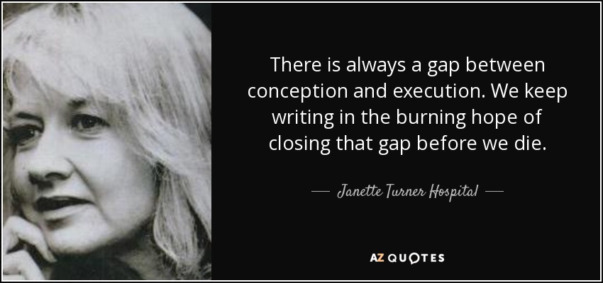 There is always a gap between conception and execution. We keep writing in the burning hope of closing that gap before we die. - Janette Turner Hospital