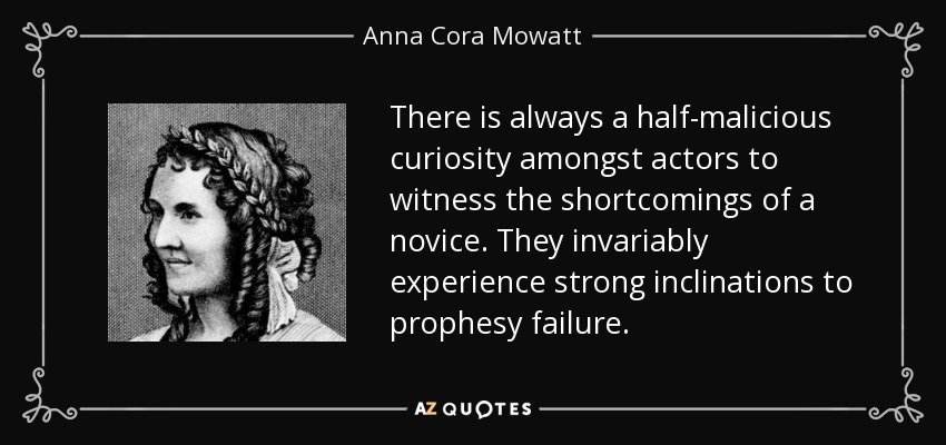 There is always a half-malicious curiosity amongst actors to witness the shortcomings of a novice. They invariably experience strong inclinations to prophesy failure. - Anna Cora Mowatt