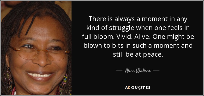 There is always a moment in any kind of struggle when one feels in full bloom. Vivid. Alive. One might be blown to bits in such a moment and still be at peace. - Alice Walker