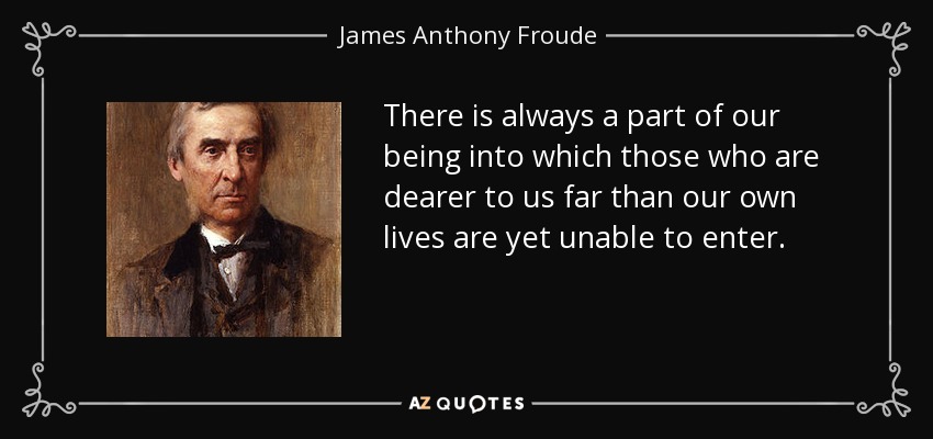 There is always a part of our being into which those who are dearer to us far than our own lives are yet unable to enter. - James Anthony Froude