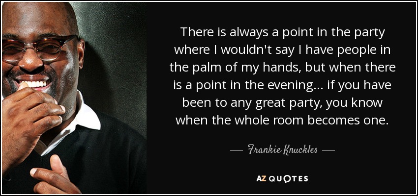 There is always a point in the party where I wouldn't say I have people in the palm of my hands, but when there is a point in the evening... if you have been to any great party, you know when the whole room becomes one. - Frankie Knuckles