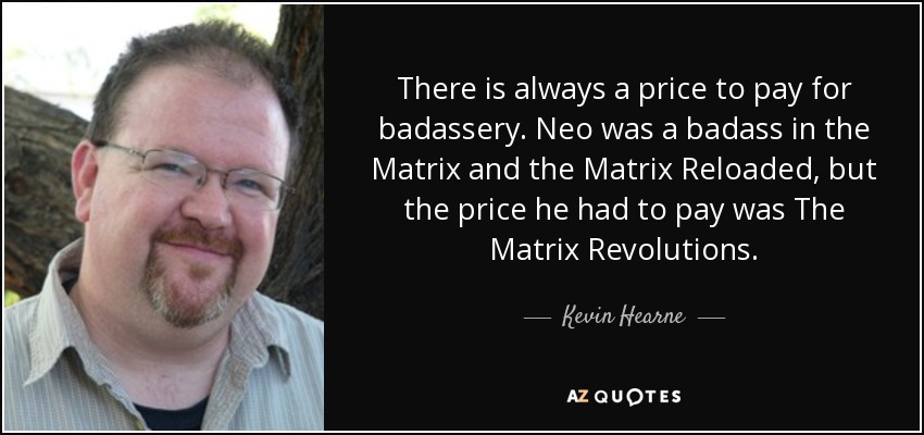 There is always a price to pay for badassery. Neo was a badass in the Matrix and the Matrix Reloaded, but the price he had to pay was The Matrix Revolutions. - Kevin Hearne