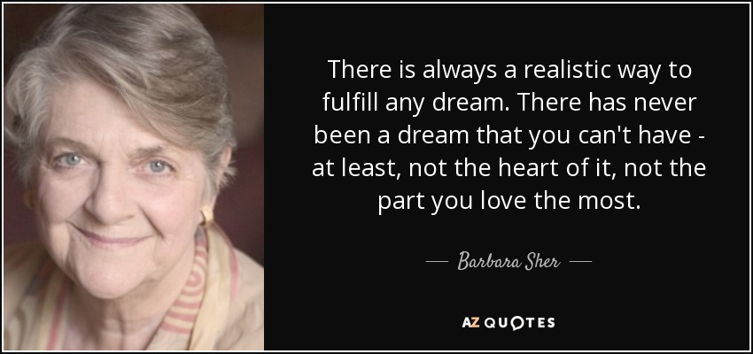 There is always a realistic way to fulfill any dream. There has never been a dream that you can't have - at least, not the heart of it, not the part you love the most. - Barbara Sher
