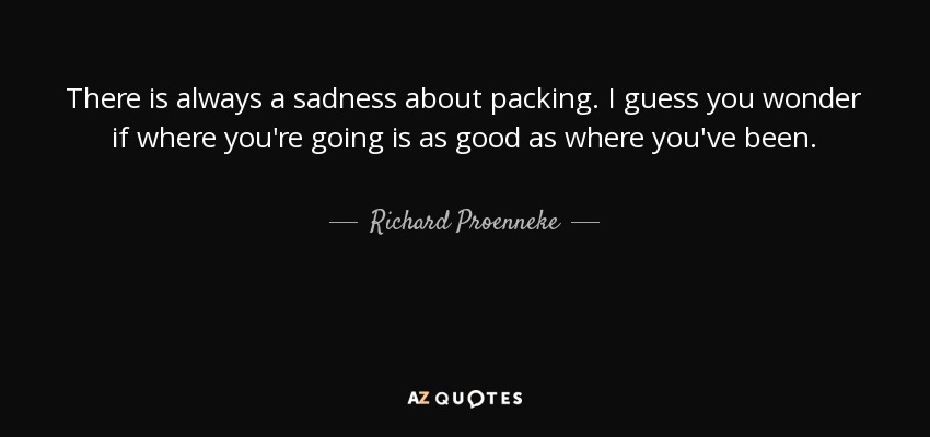 There is always a sadness about packing. I guess you wonder if where you're going is as good as where you've been. - Richard Proenneke
