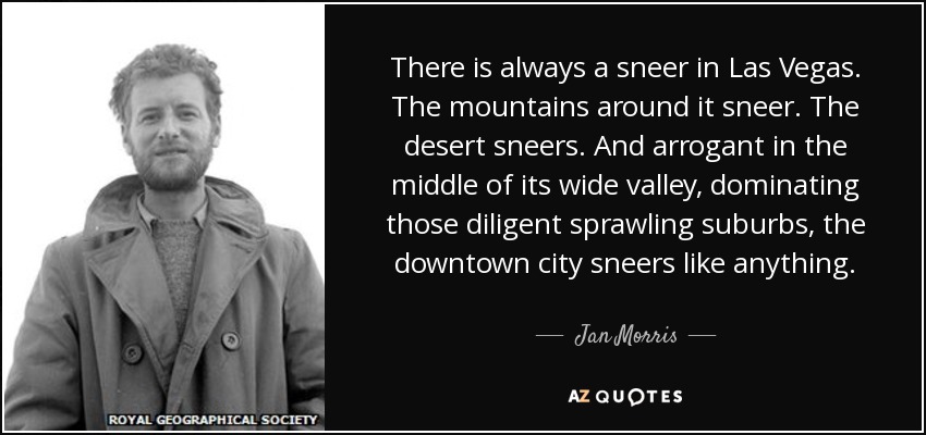 There is always a sneer in Las Vegas. The mountains around it sneer. The desert sneers. And arrogant in the middle of its wide valley, dominating those diligent sprawling suburbs, the downtown city sneers like anything. - Jan Morris