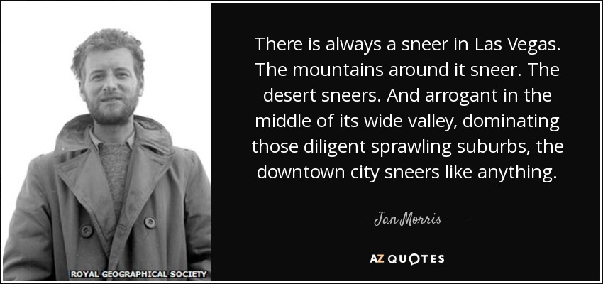 There is always a sneer in Las Vegas. The mountains around it sneer. The desert sneers. And arrogant in the middle of its wide valley, dominating those diligent sprawling suburbs, the downtown city sneers like anything. - Jan Morris