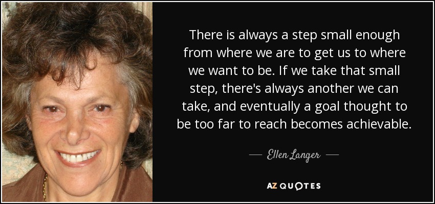 There is always a step small enough from where we are to get us to where we want to be. If we take that small step, there's always another we can take, and eventually a goal thought to be too far to reach becomes achievable. - Ellen Langer