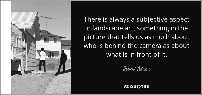 There is always a subjective aspect in landscape art, something in the picture that tells us as much about who is behind the camera as about what is in front of it. - Robert Adams