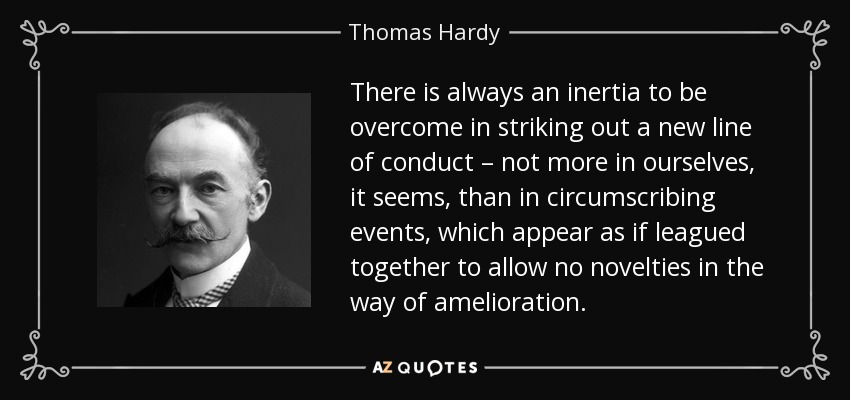 There is always an inertia to be overcome in striking out a new line of conduct – not more in ourselves, it seems, than in circumscribing events, which appear as if leagued together to allow no novelties in the way of amelioration. - Thomas Hardy