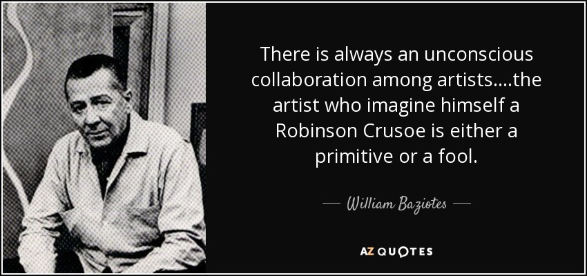 There is always an unconscious collaboration among artists.. ..the artist who imagine himself a Robinson Crusoe is either a primitive or a fool. - William Baziotes