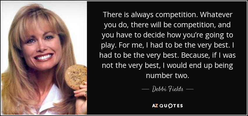 There is always competition. Whatever you do, there will be competition, and you have to decide how you’re going to play. For me, I had to be the very best. I had to be the very best. Because, if I was not the very best, I would end up being number two. - Debbi Fields