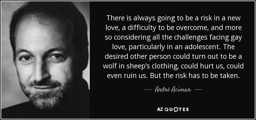 There is always going to be a risk in a new love, a difficulty to be overcome, and more so considering all the challenges facing gay love, particularly in an adolescent. The desired other person could turn out to be a wolf in sheep's clothing, could hurt us, could even ruin us. But the risk has to be taken. - André Aciman