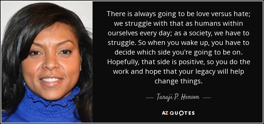 There is always going to be love versus hate; we struggle with that as humans within ourselves every day; as a society, we have to struggle. So when you wake up, you have to decide which side you're going to be on. Hopefully, that side is positive, so you do the work and hope that your legacy will help change things. - Taraji P. Henson