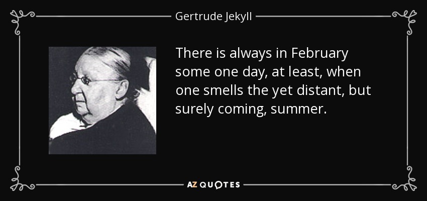 There is always in February some one day, at least, when one smells the yet distant, but surely coming, summer. - Gertrude Jekyll