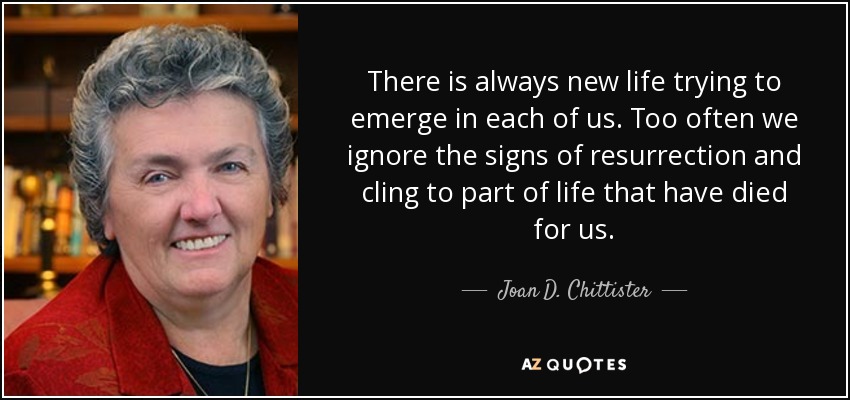 There is always new life trying to emerge in each of us. Too often we ignore the signs of resurrection and cling to part of life that have died for us. - Joan D. Chittister