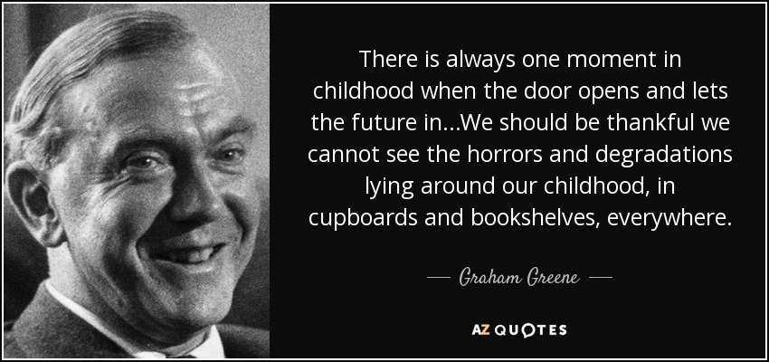 There is always one moment in childhood when the door opens and lets the future in...We should be thankful we cannot see the horrors and degradations lying around our childhood, in cupboards and bookshelves, everywhere. - Graham Greene