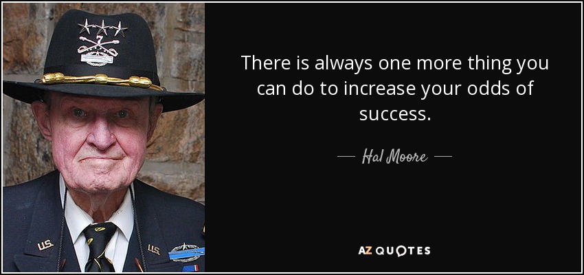 There is always one more thing you can do to increase your odds of success. - Hal Moore