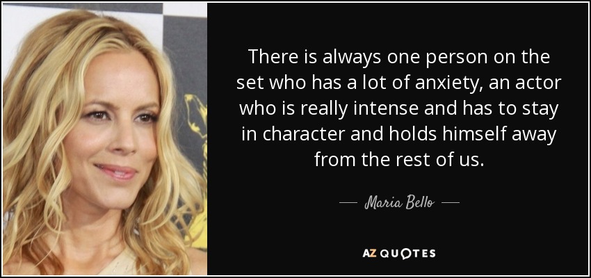 There is always one person on the set who has a lot of anxiety, an actor who is really intense and has to stay in character and holds himself away from the rest of us. - Maria Bello