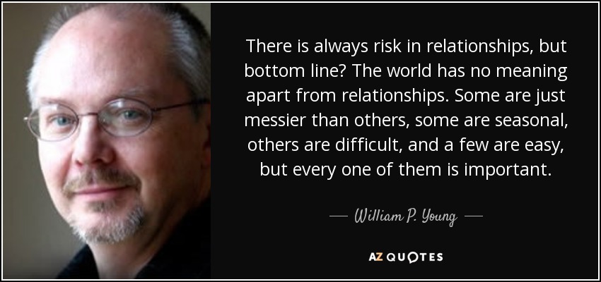 There is always risk in relationships, but bottom line? The world has no meaning apart from relationships. Some are just messier than others, some are seasonal, others are difficult, and a few are easy, but every one of them is important. - William P. Young