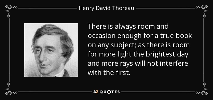 There is always room and occasion enough for a true book on any subject; as there is room for more light the brightest day and more rays will not interfere with the first. - Henry David Thoreau