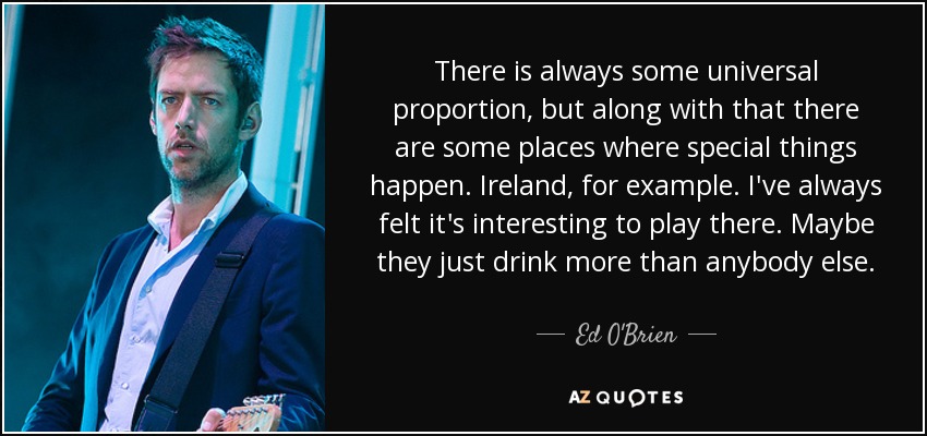 There is always some universal proportion, but along with that there are some places where special things happen. Ireland, for example. I've always felt it's interesting to play there. Maybe they just drink more than anybody else. - Ed O'Brien