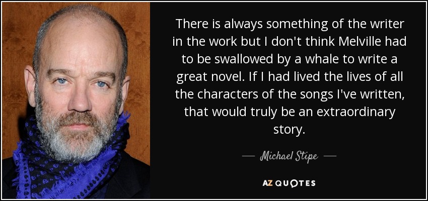 There is always something of the writer in the work but I don't think Melville had to be swallowed by a whale to write a great novel. If I had lived the lives of all the characters of the songs I've written, that would truly be an extraordinary story. - Michael Stipe