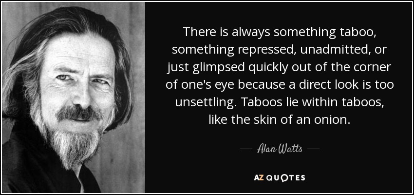 There is always something taboo, something repressed, unadmitted, or just glimpsed quickly out of the corner of one's eye because a direct look is too unsettling. Taboos lie within taboos, like the skin of an onion. - Alan Watts