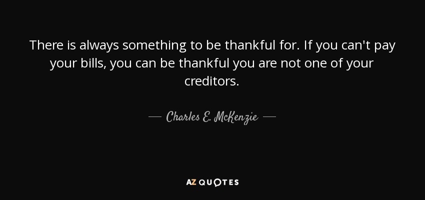 There is always something to be thankful for. If you can't pay your bills, you can be thankful you are not one of your creditors. - Charles E. McKenzie