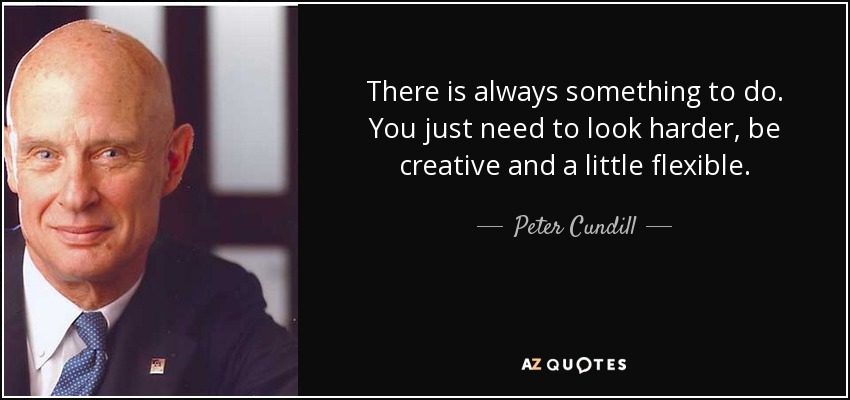 There is always something to do. You just need to look harder, be creative and a little flexible. - Peter Cundill