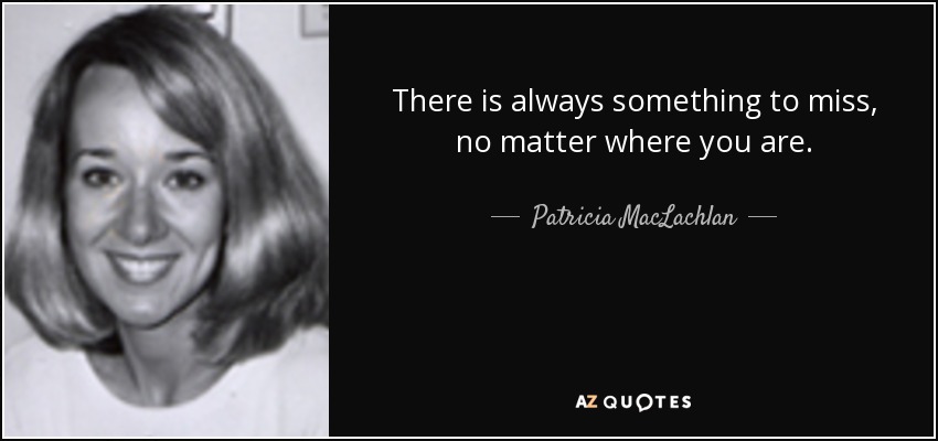 There is always something to miss, no matter where you are. - Patricia MacLachlan