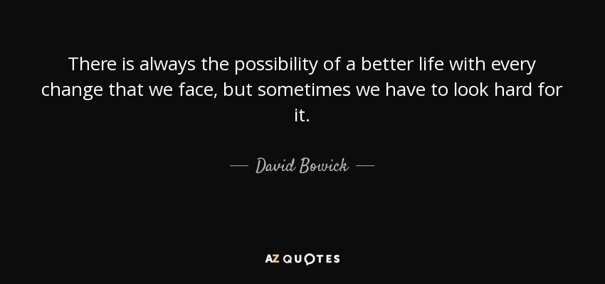 There is always the possibility of a better life with every change that we face, but sometimes we have to look hard for it. - David Bowick