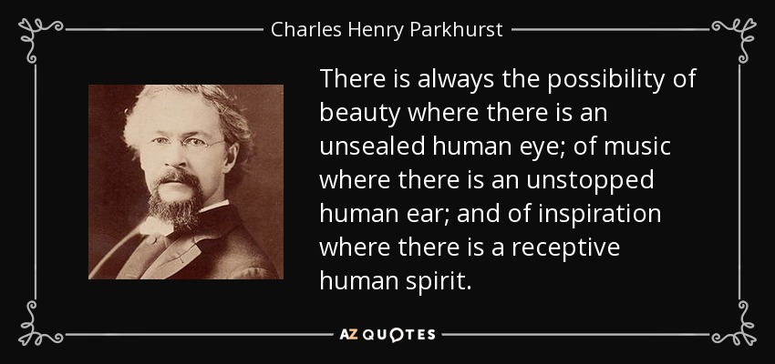 There is always the possibility of beauty where there is an unsealed human eye; of music where there is an unstopped human ear; and of inspiration where there is a receptive human spirit. - Charles Henry Parkhurst