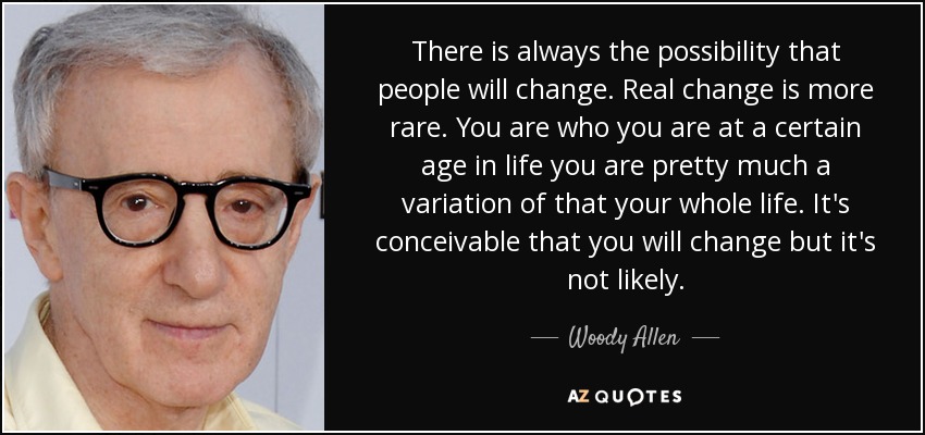 There is always the possibility that people will change. Real change is more rare. You are who you are at a certain age in life you are pretty much a variation of that your whole life. It's conceivable that you will change but it's not likely. - Woody Allen