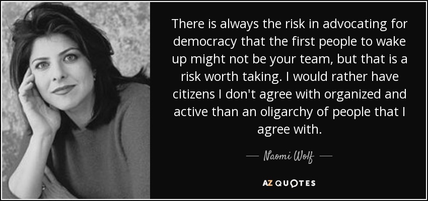 There is always the risk in advocating for democracy that the first people to wake up might not be your team, but that is a risk worth taking. I would rather have citizens I don't agree with organized and active than an oligarchy of people that I agree with. - Naomi Wolf