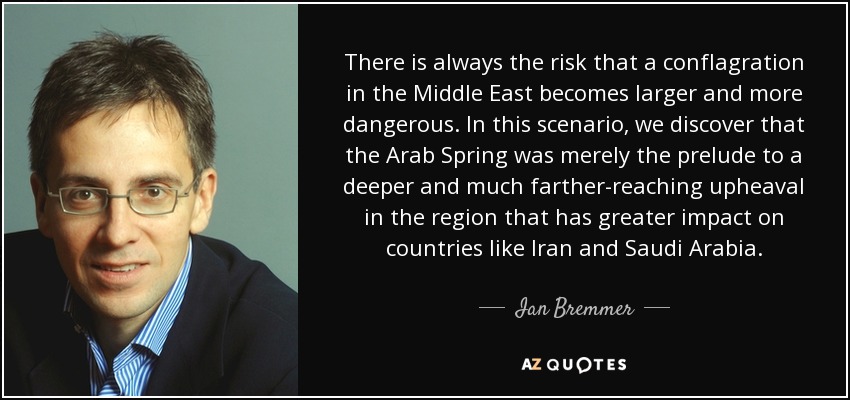 There is always the risk that a conflagration in the Middle East becomes larger and more dangerous. In this scenario, we discover that the Arab Spring was merely the prelude to a deeper and much farther-reaching upheaval in the region that has greater impact on countries like Iran and Saudi Arabia. - Ian Bremmer