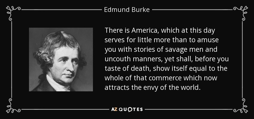 There is America, which at this day serves for little more than to amuse you with stories of savage men and uncouth manners, yet shall, before you taste of death, show itself equal to the whole of that commerce which now attracts the envy of the world. - Edmund Burke