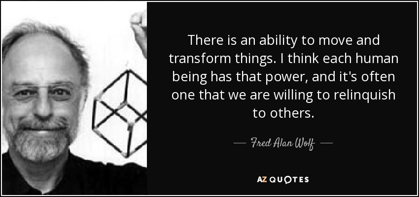 There is an ability to move and transform things. I think each human being has that power, and it's often one that we are willing to relinquish to others. - Fred Alan Wolf