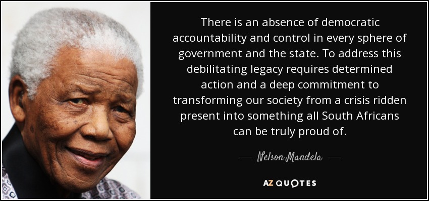 There is an absence of democratic accountability and control in every sphere of government and the state. To address this debilitating legacy requires determined action and a deep commitment to transforming our society from a crisis ridden present into something all South Africans can be truly proud of. - Nelson Mandela
