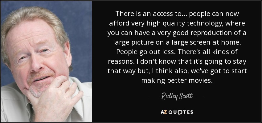There is an access to... people can now afford very high quality technology, where you can have a very good reproduction of a large picture on a large screen at home. People go out less. There's all kinds of reasons. I don't know that it's going to stay that way but, I think also, we've got to start making better movies. - Ridley Scott