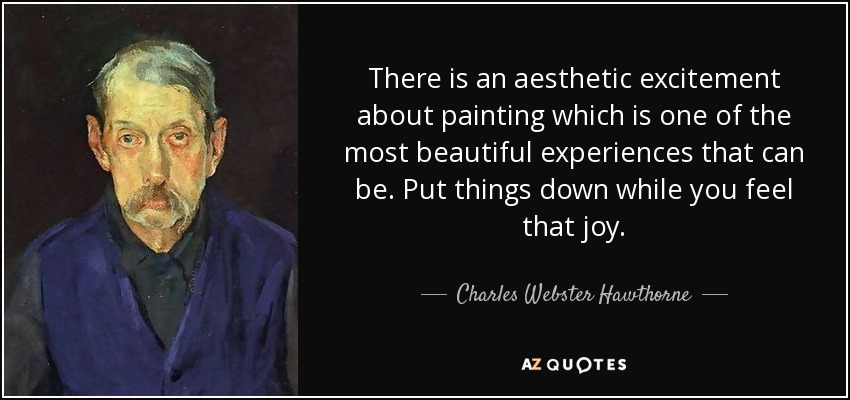 There is an aesthetic excitement about painting which is one of the most beautiful experiences that can be. Put things down while you feel that joy. - Charles Webster Hawthorne