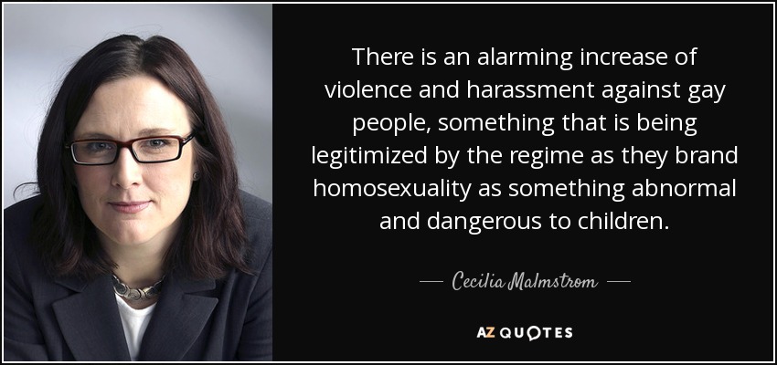 There is an alarming increase of violence and harassment against gay people, something that is being legitimized by the regime as they brand homosexuality as something abnormal and dangerous to children. - Cecilia Malmstrom