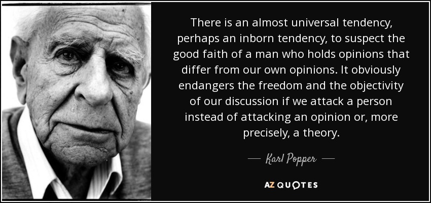 There is an almost universal tendency, perhaps an inborn tendency, to suspect the good faith of a man who holds opinions that differ from our own opinions. It obviously endangers the freedom and the objectivity of our discussion if we attack a person instead of attacking an opinion or, more precisely, a theory. - Karl Popper