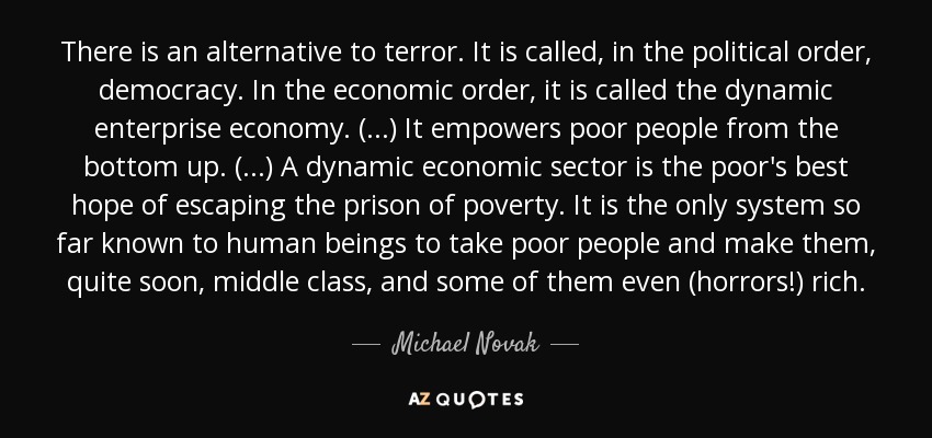 There is an alternative to terror. It is called, in the political order, democracy. In the economic order, it is called the dynamic enterprise economy. (...) It empowers poor people from the bottom up. (...) A dynamic economic sector is the poor's best hope of escaping the prison of poverty. It is the only system so far known to human beings to take poor people and make them, quite soon, middle class, and some of them even (horrors!) rich. - Michael Novak