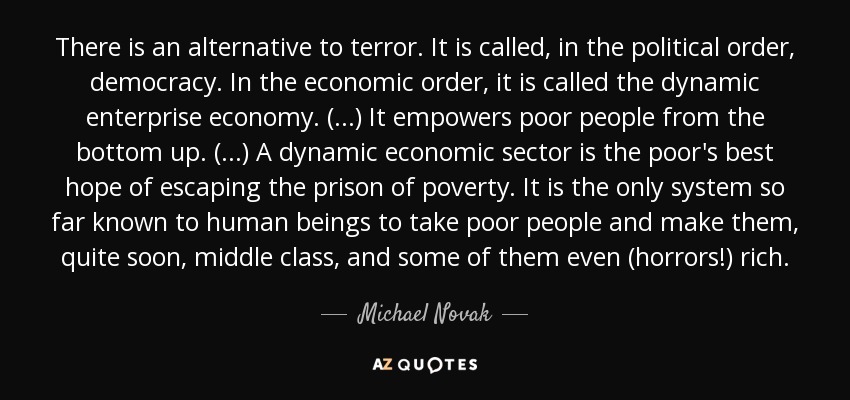 There is an alternative to terror. It is called, in the political order, democracy. In the economic order, it is called the dynamic enterprise economy. (...) It empowers poor people from the bottom up. (...) A dynamic economic sector is the poor's best hope of escaping the prison of poverty. It is the only system so far known to human beings to take poor people and make them, quite soon, middle class, and some of them even (horrors!) rich. - Michael Novak